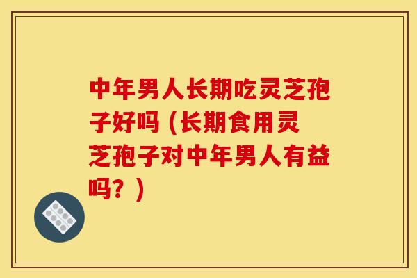 中年男人长期吃灵芝孢子好吗 (长期食用灵芝孢子对中年男人有益吗？)