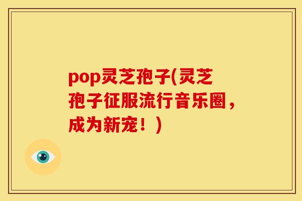 pop灵芝孢子(灵芝孢子征服流行音乐圈,成为新宠!) pop灵芝孢子(灵芝孢子征服流行音乐圈,成为新宠!)