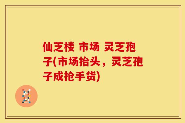 仙芝楼 市场 灵芝孢子(市场抬头,灵芝孢子成抢手货) 仙芝楼 市场 灵芝孢子(市场抬头,灵芝孢子成抢手货)