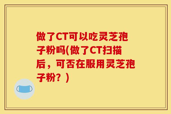 做了CT可以吃灵芝孢子粉吗(做了CT扫描后,可否在服用灵芝孢子粉?) 做了CT可以吃灵芝孢子粉吗(做了CT扫描后,可否在服用灵芝孢子粉?)