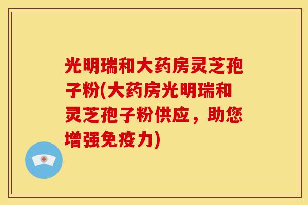 光明瑞和大药房灵芝孢子粉(大药房光明瑞和灵芝孢子粉供应，助您增强免疫力)