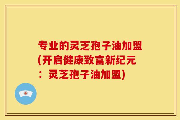 专业的灵芝孢子油加盟(开启健康致富新纪元：灵芝孢子油加盟)