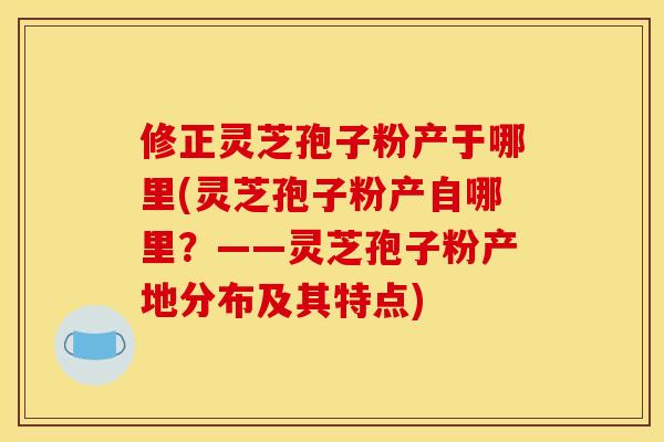 修正灵芝孢子粉产于哪里(灵芝孢子粉产自哪里?——灵芝孢子粉产地分布及其特点) 修正灵芝孢子粉产于哪里(灵芝孢子粉产自哪里?——灵芝孢子粉产地分布及其特点)