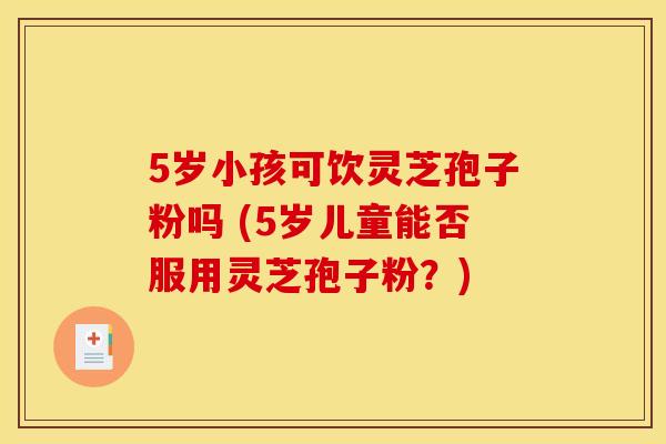5岁小孩可饮灵芝孢子粉吗 (5岁儿童能否服用灵芝孢子粉？)