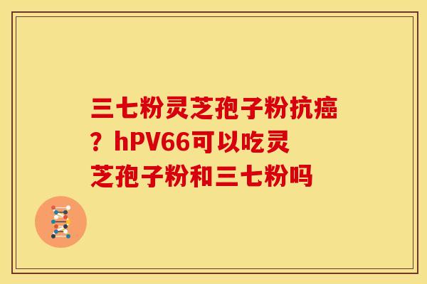 三七粉灵芝孢子粉抗?hPV66可以吃灵芝孢子粉和三七粉吗 三七粉灵芝孢子粉抗?hPV66可以吃灵芝孢子粉和三七粉吗