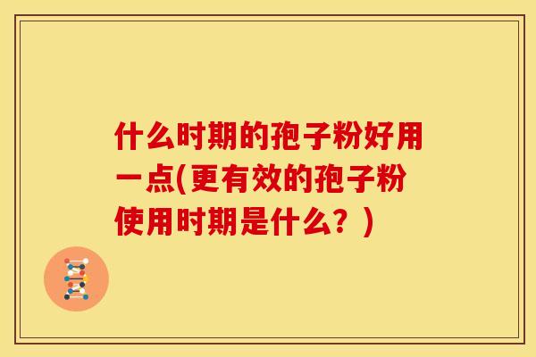 什么时期的孢子粉好用一点(更有效的孢子粉使用时期是什么?) 什么时期的孢子粉好用一点(更有效的孢子粉使用时期是什么?)