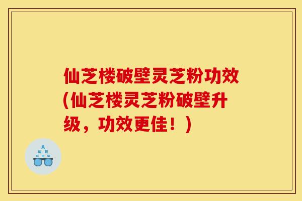 仙芝楼破壁灵芝粉功效(仙芝楼灵芝粉破壁升级,功效更佳!) 仙芝楼破壁灵芝粉功效(仙芝楼灵芝粉破壁升级,功效更佳!)