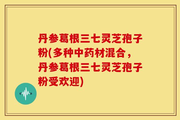 丹参葛根三七灵芝孢子粉(多种材混合,丹参葛根三七灵芝孢子粉受欢迎) 丹参葛根三七灵芝孢子粉(多种材混合,丹参葛根三七灵芝孢子粉受欢迎)