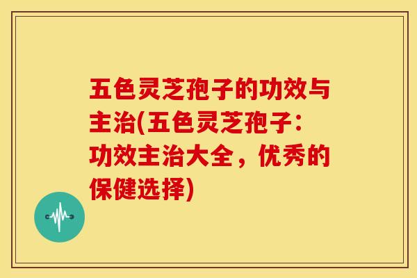 五色灵芝孢子的功效与主(五色灵芝孢子：功效主大全，优秀的保健选择)