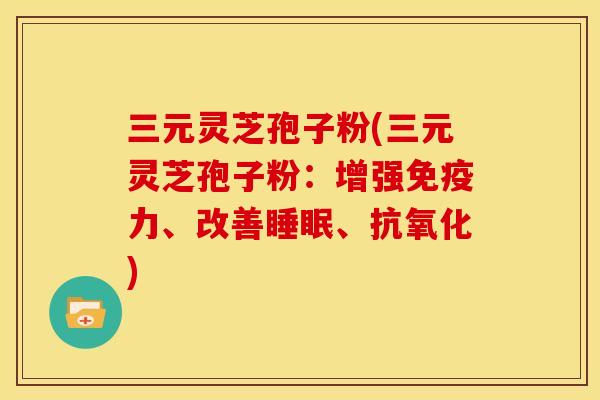 三元灵芝孢子粉(三元灵芝孢子粉：增强免疫力、改善、)