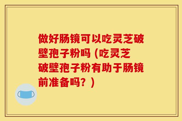 做好肠镜可以吃灵芝破壁孢子粉吗 (吃灵芝破壁孢子粉有助于肠镜前准备吗?) 做好肠镜可以吃灵芝破壁孢子粉吗 (吃灵芝破壁孢子粉有助于肠镜前准备吗?)