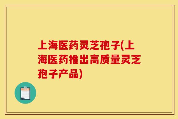 上海医药灵芝孢子(上海医药推出高质量灵芝孢子产品)