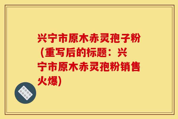 兴宁市原木赤灵孢子粉 (重写后的标题:兴宁市原木赤灵孢粉销售火爆) 兴宁市原木赤灵孢子粉 (重写后的标题:兴宁市原木赤灵孢粉销售火爆)