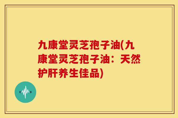 九康堂灵芝孢子油(九康堂灵芝孢子油:天然养生佳品) 九康堂灵芝孢子油(九康堂灵芝孢子油:天然养生佳品)