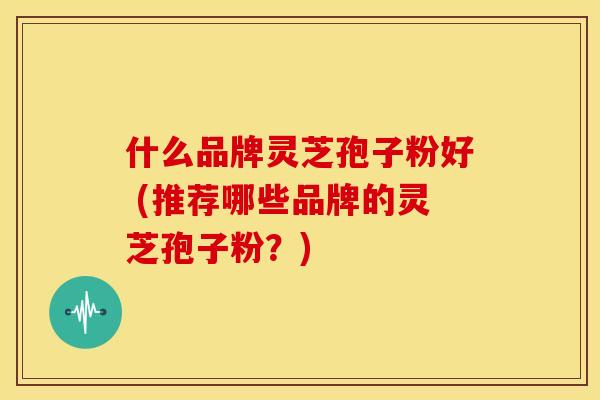 什么品牌灵芝孢子粉好 (推荐哪些品牌的灵芝孢子粉?) 什么品牌灵芝孢子粉好 (推荐哪些品牌的灵芝孢子粉?)