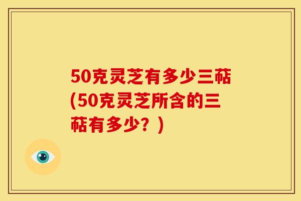 50克灵芝有多少三萜(50克灵芝所含的三萜有多少?) 50克灵芝有多少三萜(50克灵芝所含的三萜有多少?)