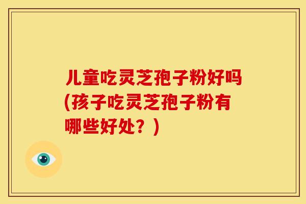 儿童吃灵芝孢子粉好吗(孩子吃灵芝孢子粉有哪些好处?) 儿童吃灵芝孢子粉好吗(孩子吃灵芝孢子粉有哪些好处?)