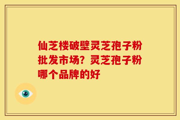 仙芝楼破壁灵芝孢子粉批发市场?灵芝孢子粉哪个品牌的好 仙芝楼破壁灵芝孢子粉批发市场?灵芝孢子粉哪个品牌的好