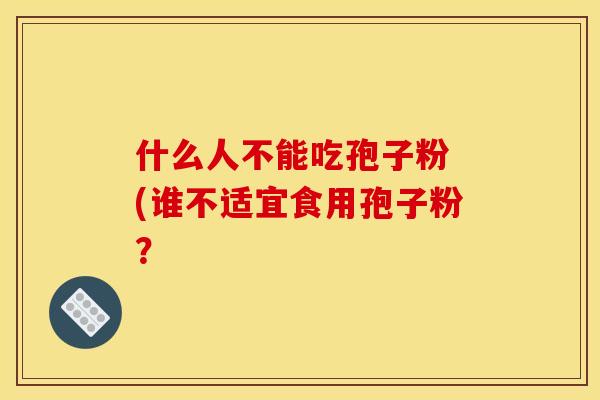 什么人不能吃孢子粉 (谁不适宜食用孢子粉? 什么人不能吃孢子粉 (谁不适宜食用孢子粉?