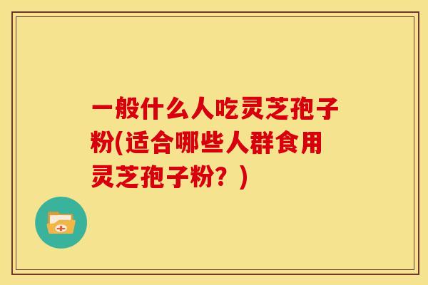 一般什么人吃灵芝孢子粉(适合哪些人群食用灵芝孢子粉?) 一般什么人吃灵芝孢子粉(适合哪些人群食用灵芝孢子粉?)