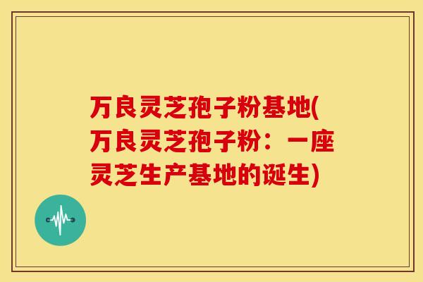 万良灵芝孢子粉基地(万良灵芝孢子粉:一座灵芝生产基地的诞生) 万良灵芝孢子粉基地(万良灵芝孢子粉:一座灵芝生产基地的诞生)