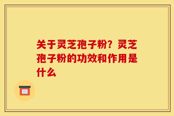 关于灵芝孢子粉?灵芝孢子粉的功效和作用是什么 关于灵芝孢子粉?灵芝孢子粉的功效和作用是什么