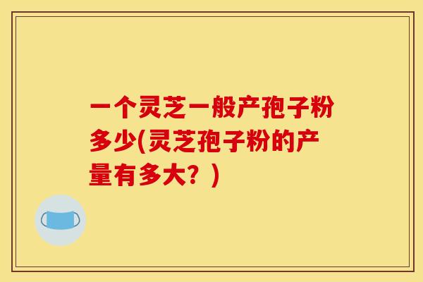 一个灵芝一般产孢子粉多少(灵芝孢子粉的产量有多大?) 一个灵芝一般产孢子粉多少(灵芝孢子粉的产量有多大?)