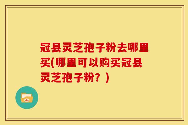 冠县灵芝孢子粉去哪里买(哪里可以购买冠县灵芝孢子粉?) 冠县灵芝孢子粉去哪里买(哪里可以购买冠县灵芝孢子粉?)