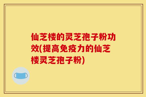 仙芝楼的灵芝孢子粉功效(提高免疫力的仙芝楼灵芝孢子粉)