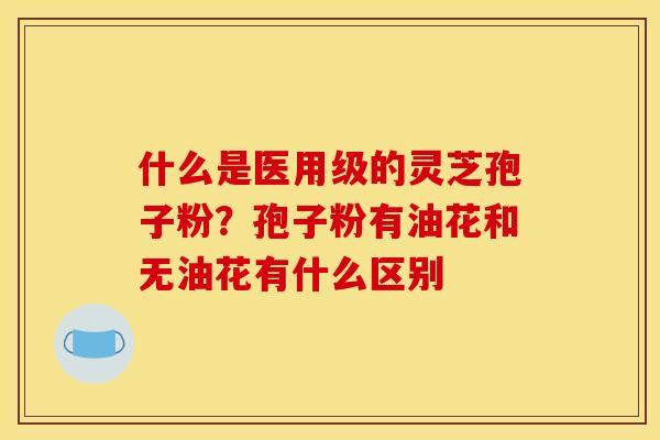 什么是医用级的灵芝孢子粉?孢子粉有油花和无油花有什么区别 什么是医用级的灵芝孢子粉?孢子粉有油花和无油花有什么区别