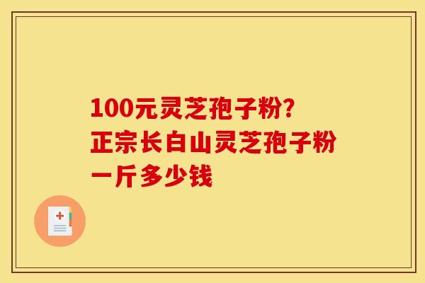 100元灵芝孢子粉?正宗长白山灵芝孢子粉一斤多少钱 100元灵芝孢子粉?正宗长白山灵芝孢子粉一斤多少钱