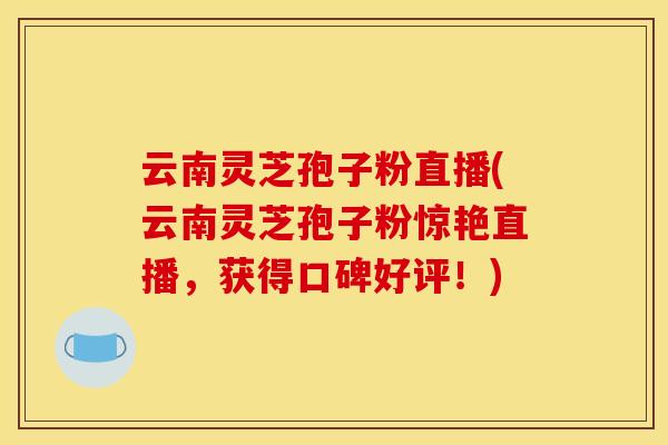 云南灵芝孢子粉直播(云南灵芝孢子粉惊艳直播,获得口碑好评!) 云南灵芝孢子粉直播(云南灵芝孢子粉惊艳直播,获得口碑好评!)