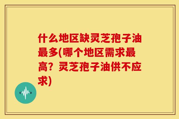 什么地区缺灵芝孢子油多(哪个地区需求高?灵芝孢子油供不应求) 什么地区缺灵芝孢子油多(哪个地区需求高?灵芝孢子油供不应求)