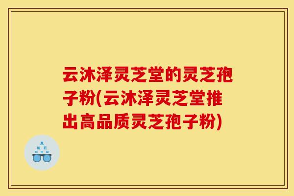 云沐泽灵芝堂的灵芝孢子粉(云沐泽灵芝堂推出高品质灵芝孢子粉) 云沐泽灵芝堂的灵芝孢子粉(云沐泽灵芝堂推出高品质灵芝孢子粉)