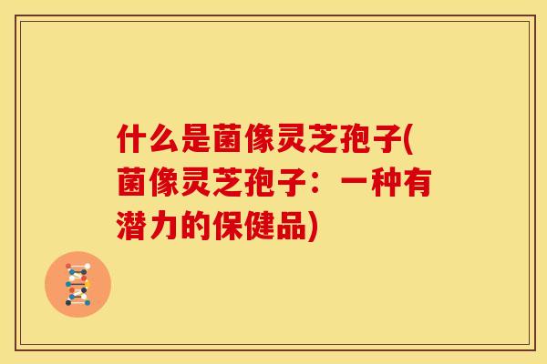 什么是菌像灵芝孢子(菌像灵芝孢子:一种有潜力的保健品) 什么是菌像灵芝孢子(菌像灵芝孢子:一种有潜力的保健品)