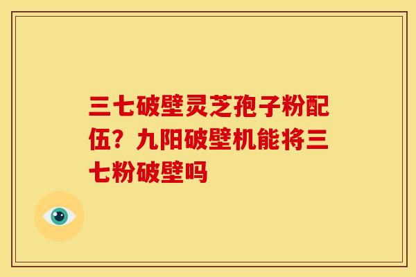 三七破壁灵芝孢子粉配伍?九阳破壁机能将三七粉破壁吗 三七破壁灵芝孢子粉配伍?九阳破壁机能将三七粉破壁吗