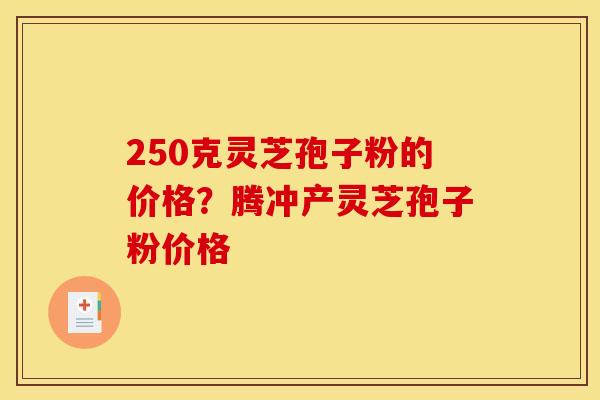 250克灵芝孢子粉的价格?腾冲产灵芝孢子粉价格 250克灵芝孢子粉的价格?腾冲产灵芝孢子粉价格