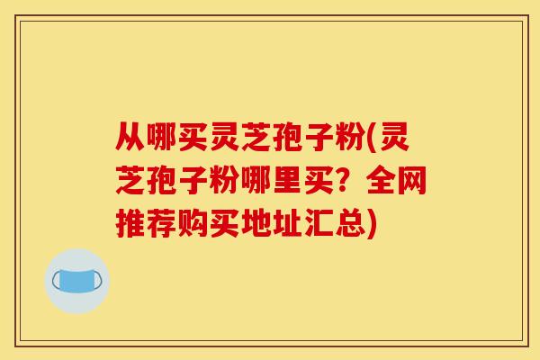 从哪买灵芝孢子粉(灵芝孢子粉哪里买?全网推荐购买地址汇总) 从哪买灵芝孢子粉(灵芝孢子粉哪里买?全网推荐购买地址汇总)