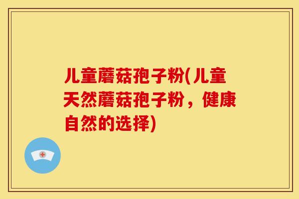 儿童蘑菇孢子粉(儿童天然蘑菇孢子粉,健康自然的选择) 儿童蘑菇孢子粉(儿童天然蘑菇孢子粉,健康自然的选择)