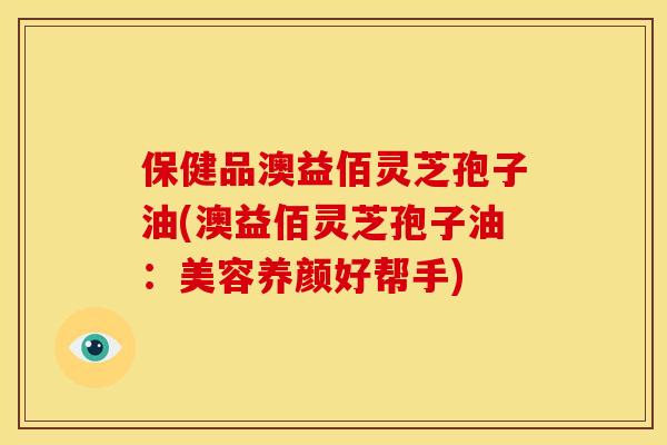 保健品澳益佰灵芝孢子油(澳益佰灵芝孢子油:美容养颜好帮手) 保健品澳益佰灵芝孢子油(澳益佰灵芝孢子油:美容养颜好帮手)