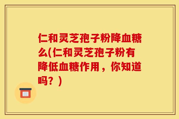 仁和灵芝孢子粉降么(仁和灵芝孢子粉有降低作用,你知道吗?) 仁和灵芝孢子粉降么(仁和灵芝孢子粉有降低作用,你知道吗?)