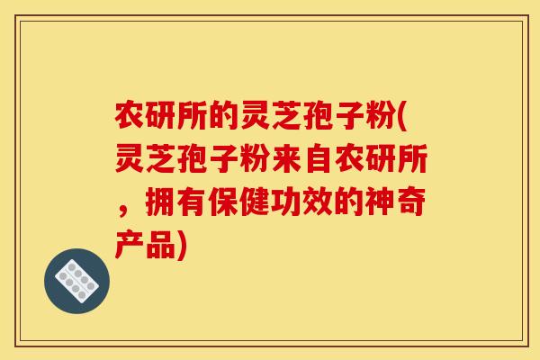 农研所的灵芝孢子粉(灵芝孢子粉来自农研所,拥有保健功效的神奇产品) 农研所的灵芝孢子粉(灵芝孢子粉来自农研所,拥有保健功效的神奇产品)