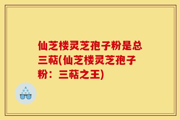 仙芝楼灵芝孢子粉是总三萜(仙芝楼灵芝孢子粉:三萜之王) 仙芝楼灵芝孢子粉是总三萜(仙芝楼灵芝孢子粉:三萜之王)