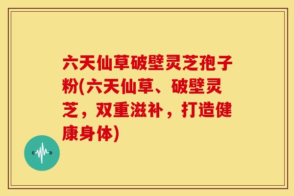 六天仙草破壁灵芝孢子粉(六天仙草、破壁灵芝,双重滋补,打造健康身体) 六天仙草破壁灵芝孢子粉(六天仙草、破壁灵芝,双重滋补,打造健康身体)