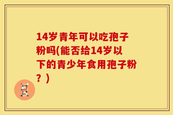14岁青年可以吃孢子粉吗(能否给14岁以下的青少年食用孢子粉？)