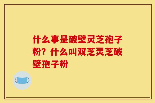 什么事是破壁灵芝孢子粉?什么叫双芝灵芝破壁孢子粉 什么事是破壁灵芝孢子粉?什么叫双芝灵芝破壁孢子粉