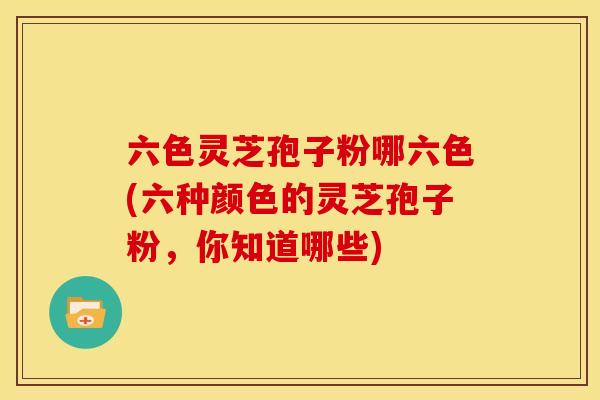 六色灵芝孢子粉哪六色(六种颜色的灵芝孢子粉,你知道哪些) 六色灵芝孢子粉哪六色(六种颜色的灵芝孢子粉,你知道哪些)