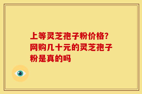 上等灵芝孢子粉价格?网购几十元的灵芝孢子粉是真的吗 上等灵芝孢子粉价格?网购几十元的灵芝孢子粉是真的吗