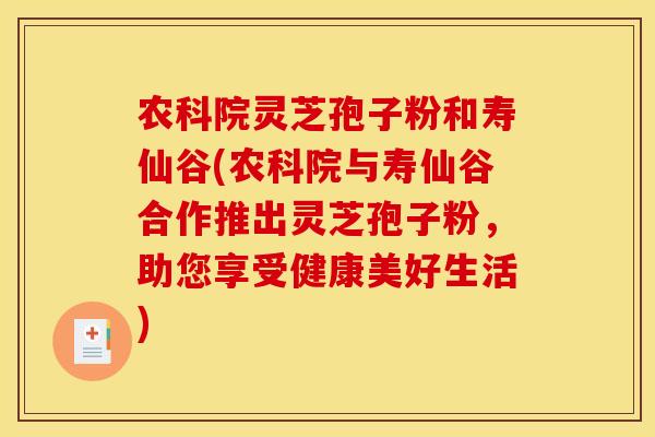 农科院灵芝孢子粉和寿仙谷(农科院与寿仙谷合作推出灵芝孢子粉，助您享受健康美好生活)
