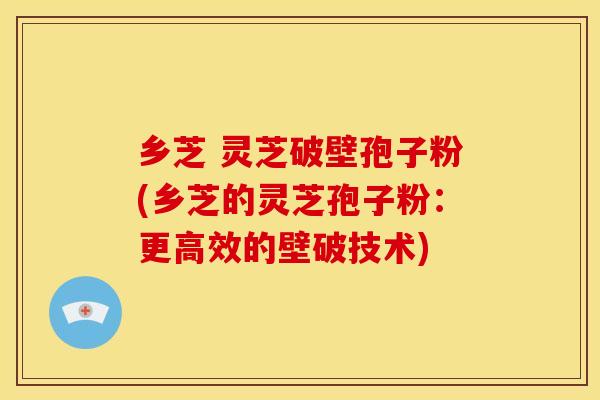 乡芝 灵芝破壁孢子粉(乡芝的灵芝孢子粉:更高效的壁破技术) 乡芝 灵芝破壁孢子粉(乡芝的灵芝孢子粉:更高效的壁破技术)